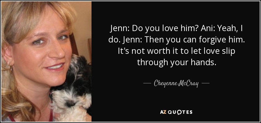 Jenn: Do you love him? Ani: Yeah, I do. Jenn: Then you can forgive him. It's not worth it to let love slip through your hands. - Cheyenne McCray