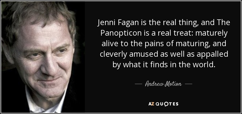 Jenni Fagan is the real thing, and The Panopticon is a real treat: maturely alive to the pains of maturing, and cleverly amused as well as appalled by what it finds in the world. - Andrew Motion