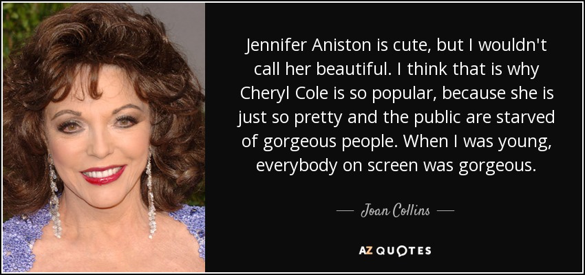 Jennifer Aniston is cute, but I wouldn't call her beautiful. I think that is why Cheryl Cole is so popular, because she is just so pretty and the public are starved of gorgeous people. When I was young, everybody on screen was gorgeous. - Joan Collins