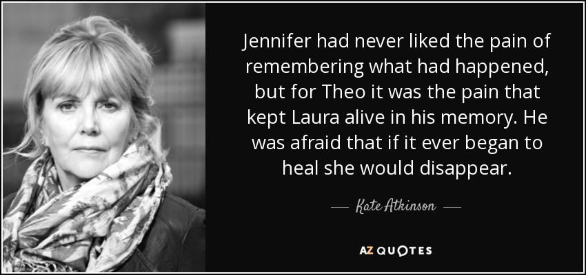 Jennifer had never liked the pain of remembering what had happened, but for Theo it was the pain that kept Laura alive in his memory. He was afraid that if it ever began to heal she would disappear. - Kate Atkinson