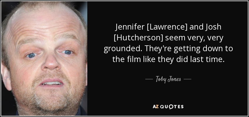 Jennifer [Lawrence] and Josh [Hutcherson] seem very, very grounded. They're getting down to the film like they did last time. - Toby Jones