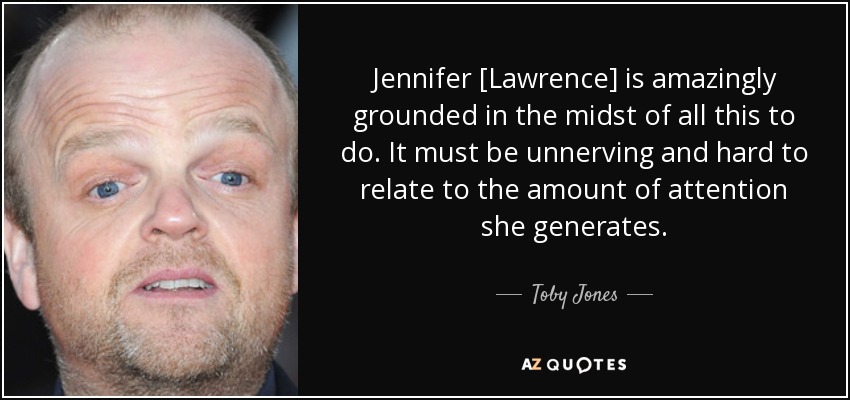Jennifer [Lawrence] is amazingly grounded in the midst of all this to do. It must be unnerving and hard to relate to the amount of attention she generates. - Toby Jones