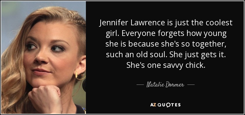 Jennifer Lawrence is just the coolest girl. Everyone forgets how young she is because she's so together, such an old soul. She just gets it. She's one savvy chick. - Natalie Dormer