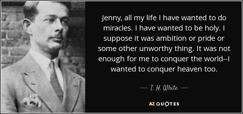 Jenny, all my life I have wanted to do miracles. I have wanted to be holy. I suppose it was ambition or pride or some other unworthy thing. It was not enough for me to conquer the world--I wanted to conquer heaven too. - T. H. White