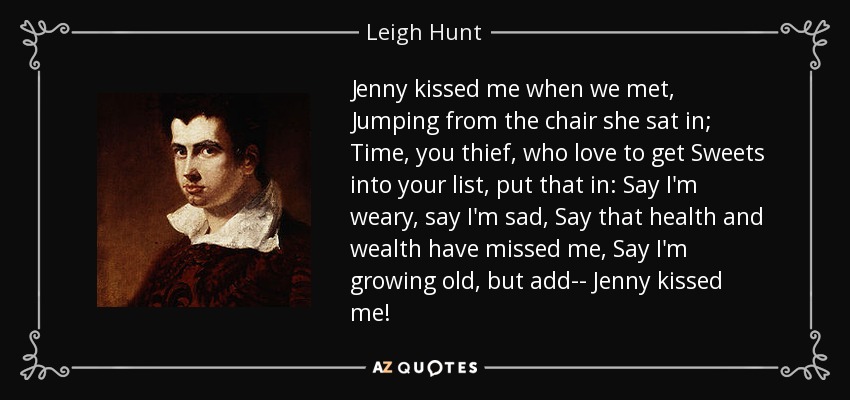 Jenny kissed me when we met, Jumping from the chair she sat in; Time, you thief, who love to get Sweets into your list, put that in: Say I'm weary, say I'm sad, Say that health and wealth have missed me, Say I'm growing old, but add-- Jenny kissed me! - Leigh Hunt