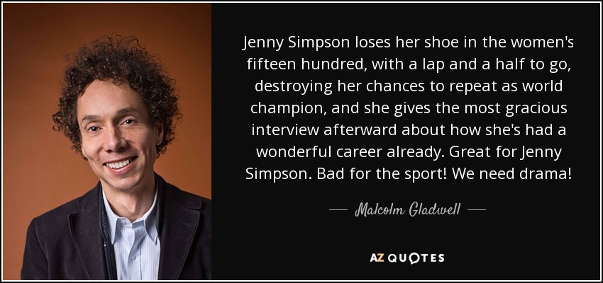 Jenny Simpson loses her shoe in the women's fifteen hundred, with a lap and a half to go, destroying her chances to repeat as world champion, and she gives the most gracious interview afterward about how she's had a wonderful career already. Great for Jenny Simpson. Bad for the sport! We need drama! - Malcolm Gladwell