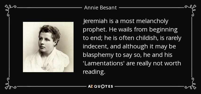 Jeremiah is a most melancholy prophet. He wails from beginning to end; he is often childish, is rarely indecent, and although it may be blasphemy to say so, he and his 'Lamentations' are really not worth reading. - Annie Besant