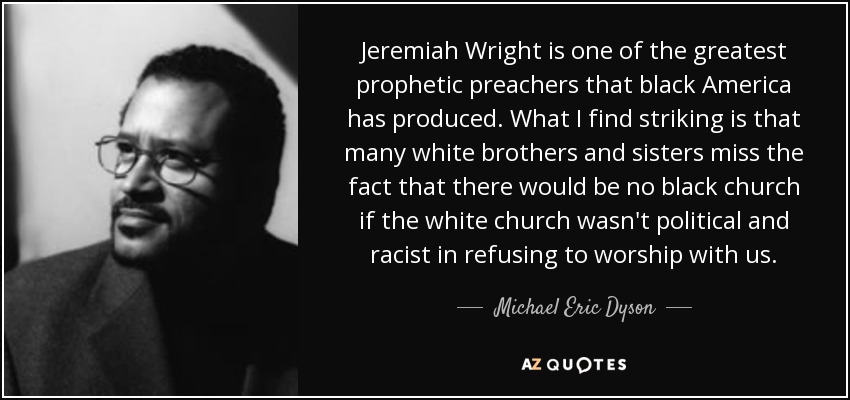 Jeremiah Wright is one of the greatest prophetic preachers that black America has produced. What I find striking is that many white brothers and sisters miss the fact that there would be no black church if the white church wasn't political and racist in refusing to worship with us. - Michael Eric Dyson