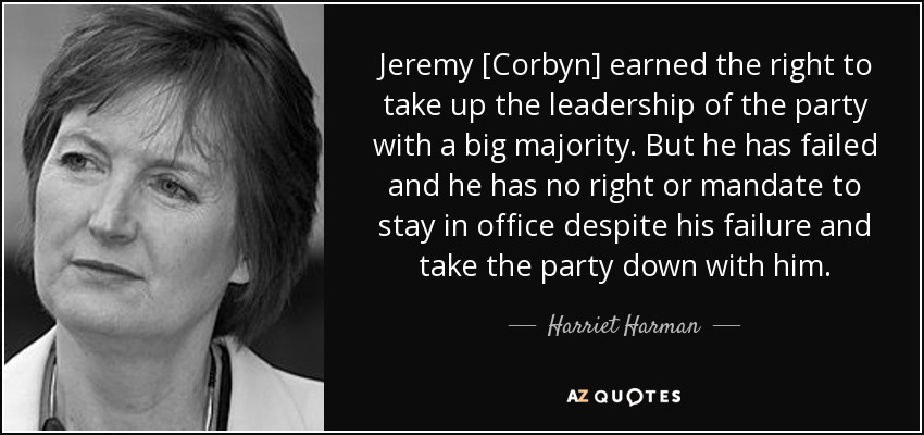 Jeremy [Corbyn] earned the right to take up the leadership of the party with a big majority. But he has failed and he has no right or mandate to stay in office despite his failure and take the party down with him. - Harriet Harman