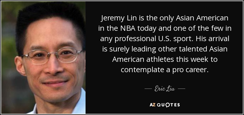 Jeremy Lin is the only Asian American in the NBA today and one of the few in any professional U.S. sport. His arrival is surely leading other talented Asian American athletes this week to contemplate a pro career. - Eric Liu