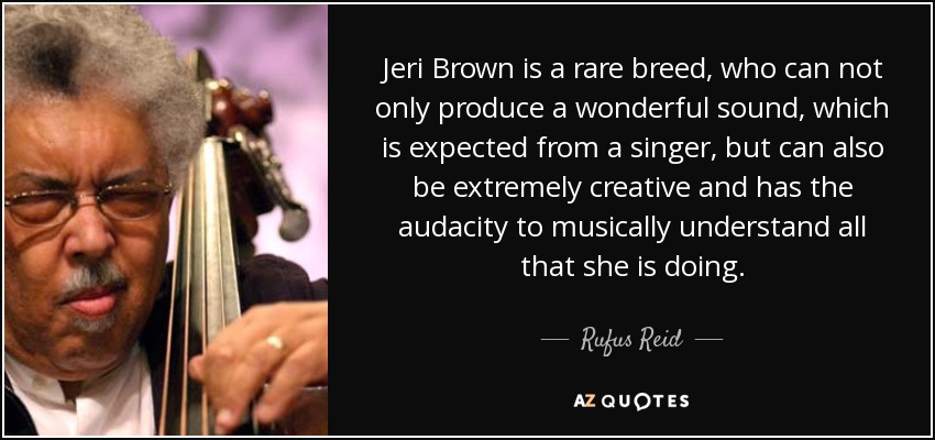 Jeri Brown is a rare breed, who can not only produce a wonderful sound, which is expected from a singer, but can also be extremely creative and has the audacity to musically understand all that she is doing. - Rufus Reid