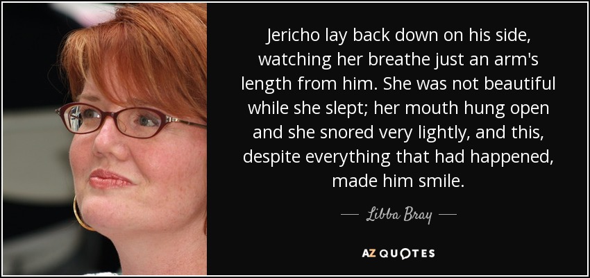 Jericho lay back down on his side, watching her breathe just an arm's length from him. She was not beautiful while she slept; her mouth hung open and she snored very lightly, and this, despite everything that had happened, made him smile. - Libba Bray
