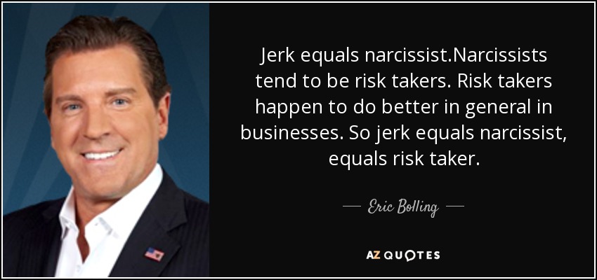 Jerk equals narcissist.Narcissists tend to be risk takers. Risk takers happen to do better in general in businesses. So jerk equals narcissist, equals risk taker. - Eric Bolling