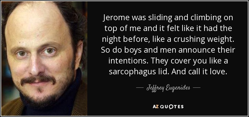 Jerome was sliding and climbing on top of me and it felt like it had the night before, like a crushing weight. So do boys and men announce their intentions. They cover you like a sarcophagus lid. And call it love. - Jeffrey Eugenides