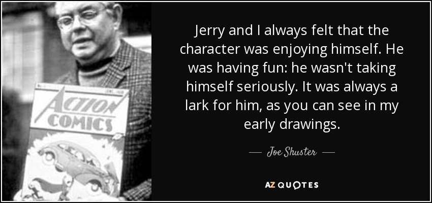 Jerry and I always felt that the character was enjoying himself. He was having fun: he wasn't taking himself seriously. It was always a lark for him, as you can see in my early drawings. - Joe Shuster