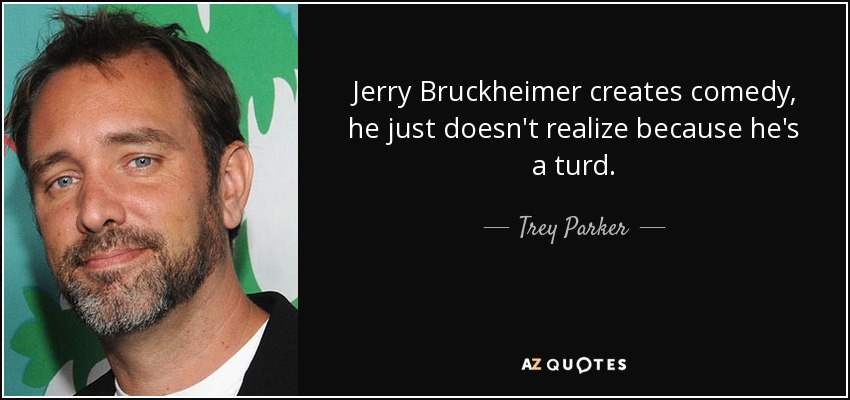 Jerry Bruckheimer creates comedy, he just doesn't realize because he's a turd. - Trey Parker