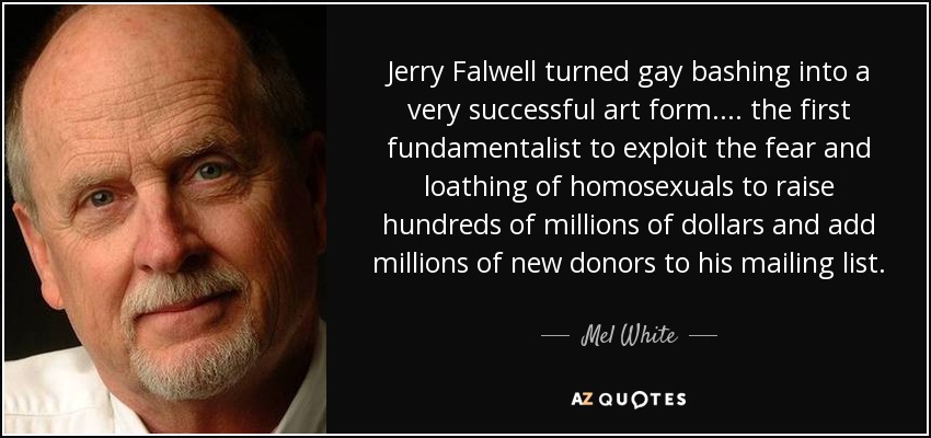 Jerry Falwell turned gay bashing into a very successful art form.... the first fundamentalist to exploit the fear and loathing of homosexuals to raise hundreds of millions of dollars and add millions of new donors to his mailing list. - Mel White