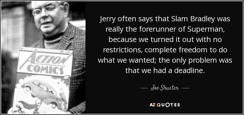 Jerry often says that Slam Bradley was really the forerunner of Superman, because we turned it out with no restrictions, complete freedom to do what we wanted; the only problem was that we had a deadline. - Joe Shuster