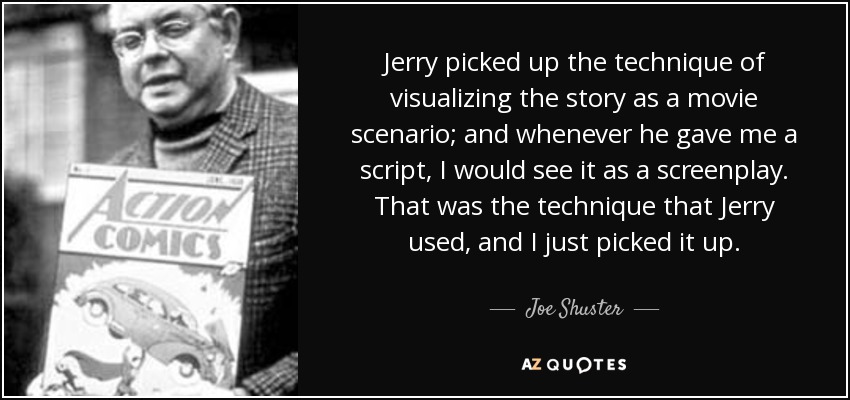 Jerry picked up the technique of visualizing the story as a movie scenario; and whenever he gave me a script, I would see it as a screenplay. That was the technique that Jerry used, and I just picked it up. - Joe Shuster