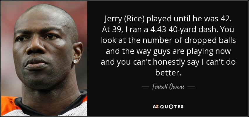 Jerry (Rice) played until he was 42. At 39, I ran a 4.43 40-yard dash. You look at the number of dropped balls and the way guys are playing now and you can't honestly say I can't do better. - Terrell Owens