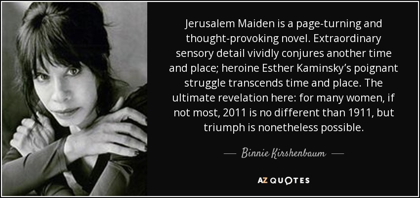 Jerusalem Maiden is a page-turning and thought-provoking novel. Extraordinary sensory detail vividly conjures another time and place; heroine Esther Kaminsky’s poignant struggle transcends time and place. The ultimate revelation here: for many women, if not most, 2011 is no different than 1911, but triumph is nonetheless possible. - Binnie Kirshenbaum