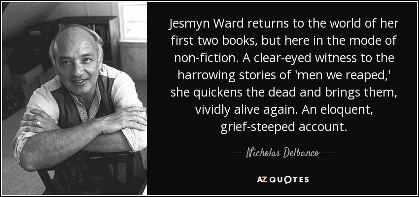 Jesmyn Ward returns to the world of her first two books, but here in the mode of non-fiction. A clear-eyed witness to the harrowing stories of 'men we reaped,' she quickens the dead and brings them, vividly alive again. An eloquent, grief-steeped account. - Nicholas Delbanco