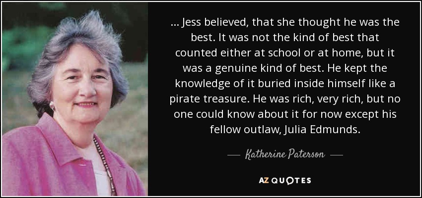 . . . Jess believed, that she thought he was the best. It was not the kind of best that counted either at school or at home, but it was a genuine kind of best. He kept the knowledge of it buried inside himself like a pirate treasure. He was rich, very rich, but no one could know about it for now except his fellow outlaw, Julia Edmunds. - Katherine Paterson