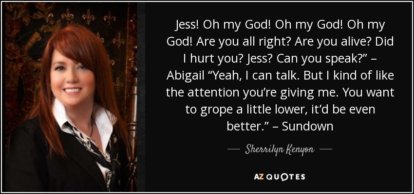 Jess! Oh my God! Oh my God! Oh my God! Are you all right? Are you alive? Did I hurt you? Jess? Can you speak?” – Abigail “Yeah, I can talk. But I kind of like the attention you’re giving me. You want to grope a little lower, it’d be even better.” – Sundown - Sherrilyn Kenyon