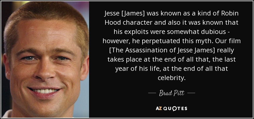 Jesse [James] was known as a kind of Robin Hood character and also it was known that his exploits were somewhat dubious - however, he perpetuated this myth. Our film [The Assassination of Jesse James] really takes place at the end of all that, the last year of his life, at the end of all that celebrity. - Brad Pitt