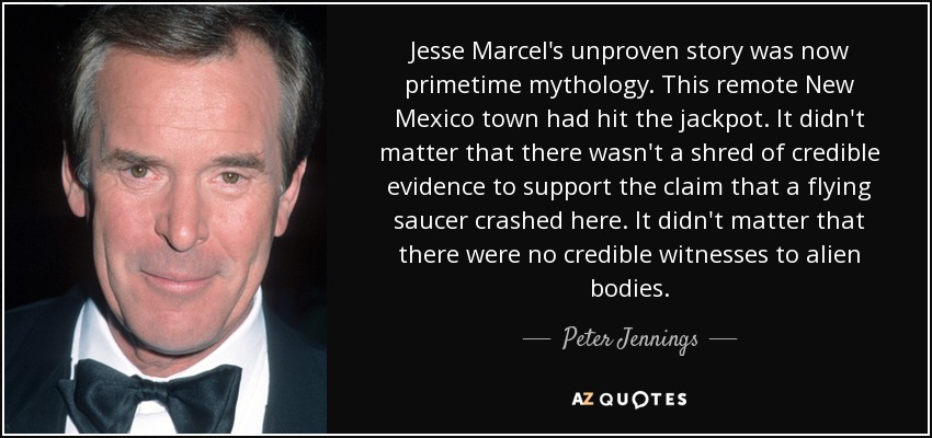 Jesse Marcel's unproven story was now primetime mythology. This remote New Mexico town had hit the jackpot. It didn't matter that there wasn't a shred of credible evidence to support the claim that a flying saucer crashed here. It didn't matter that there were no credible witnesses to alien bodies. - Peter Jennings