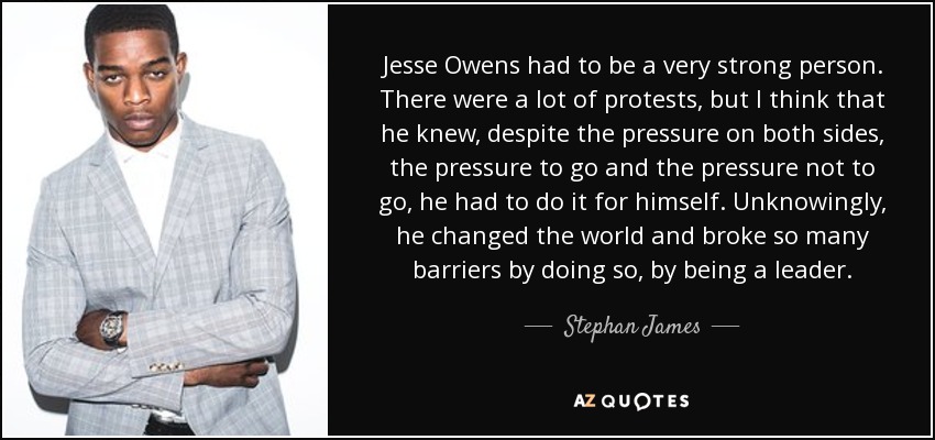 Jesse Owens had to be a very strong person. There were a lot of protests, but I think that he knew, despite the pressure on both sides, the pressure to go and the pressure not to go, he had to do it for himself. Unknowingly, he changed the world and broke so many barriers by doing so, by being a leader. - Stephan James