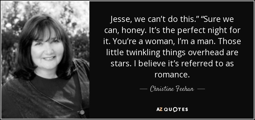 Jesse, we can’t do this.” “Sure we can, honey. It’s the perfect night for it. You’re a woman, I’m a man. Those little twinkling things overhead are stars. I believe it’s referred to as romance. - Christine Feehan