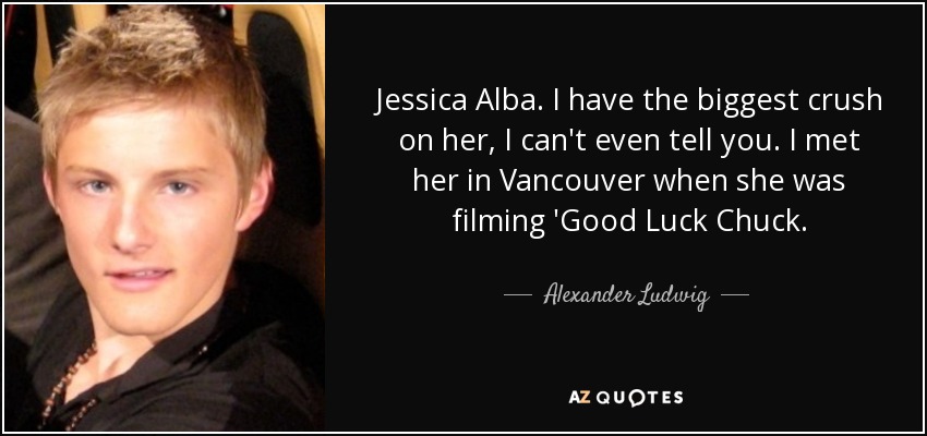 Jessica Alba. I have the biggest crush on her, I can't even tell you. I met her in Vancouver when she was filming 'Good Luck Chuck. - Alexander Ludwig
