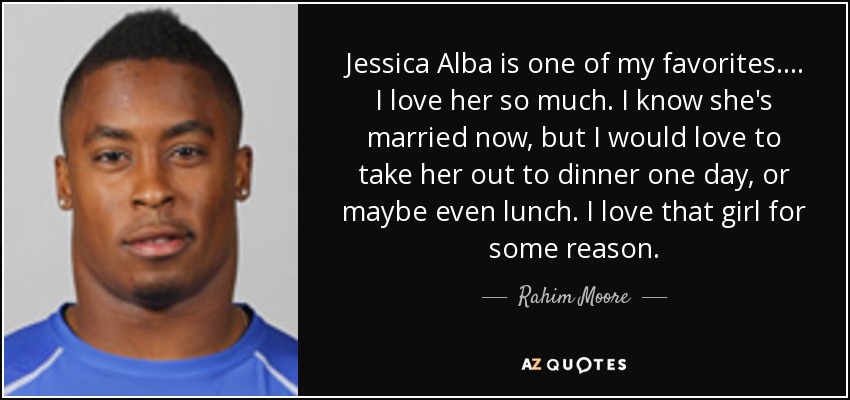 Jessica Alba is one of my favorites. ... I love her so much. I know she's married now, but I would love to take her out to dinner one day, or maybe even lunch. I love that girl for some reason. - Rahim Moore