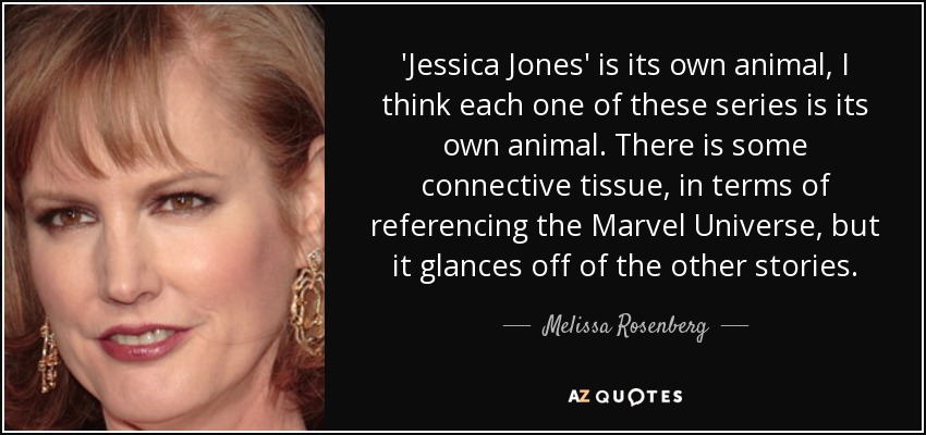 'Jessica Jones' is its own animal, I think each one of these series is its own animal. There is some connective tissue, in terms of referencing the Marvel Universe, but it glances off of the other stories. - Melissa Rosenberg