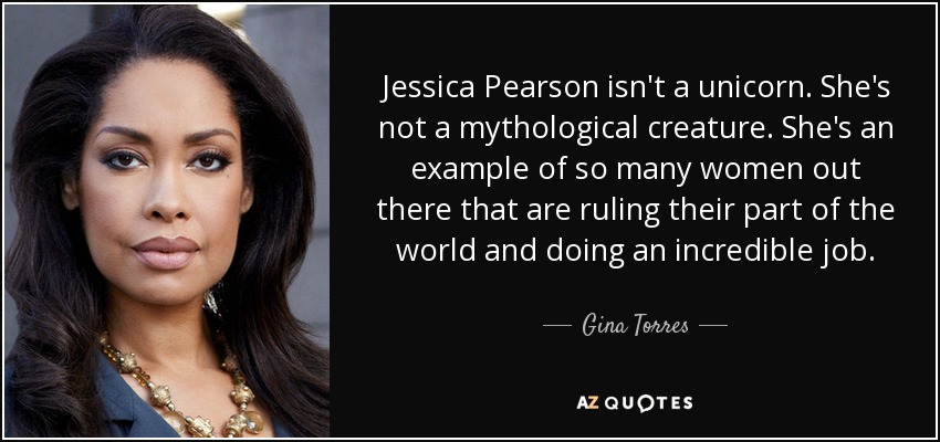 Jessica Pearson isn't a unicorn. She's not a mythological creature. She's an example of so many women out there that are ruling their part of the world and doing an incredible job. - Gina Torres