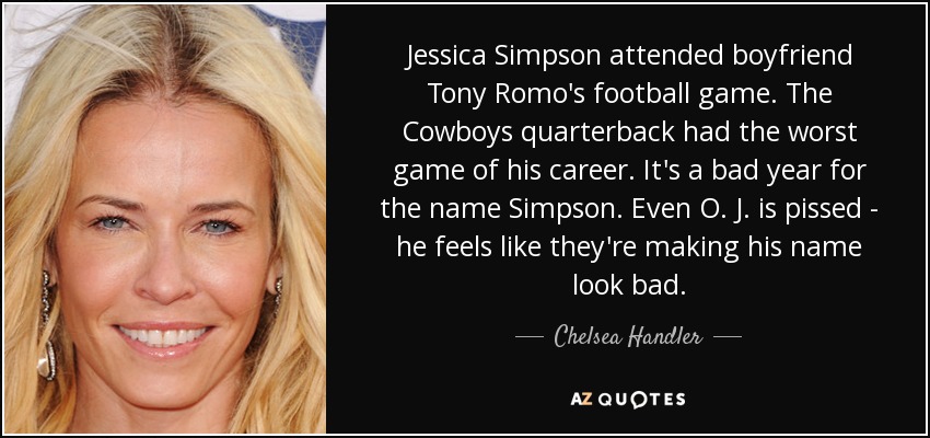 Jessica Simpson attended boyfriend Tony Romo's football game. The Cowboys quarterback had the worst game of his career. It's a bad year for the name Simpson. Even O. J. is pissed - he feels like they're making his name look bad. - Chelsea Handler