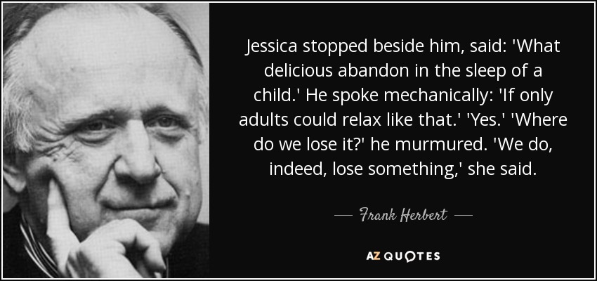 Jessica stopped beside him, said: 'What delicious abandon in the sleep of a child.' He spoke mechanically: 'If only adults could relax like that.' 'Yes.' 'Where do we lose it?' he murmured. 'We do, indeed, lose something,' she said. - Frank Herbert