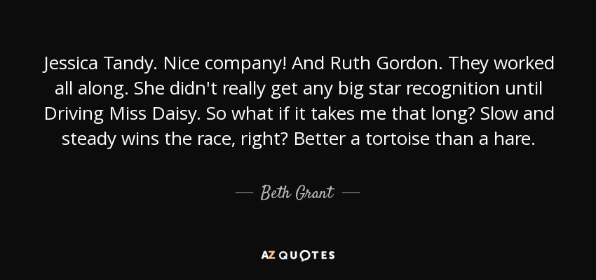 Jessica Tandy. Nice company! And Ruth Gordon. They worked all along. She didn't really get any big star recognition until Driving Miss Daisy. So what if it takes me that long? Slow and steady wins the race, right? Better a tortoise than a hare. - Beth Grant