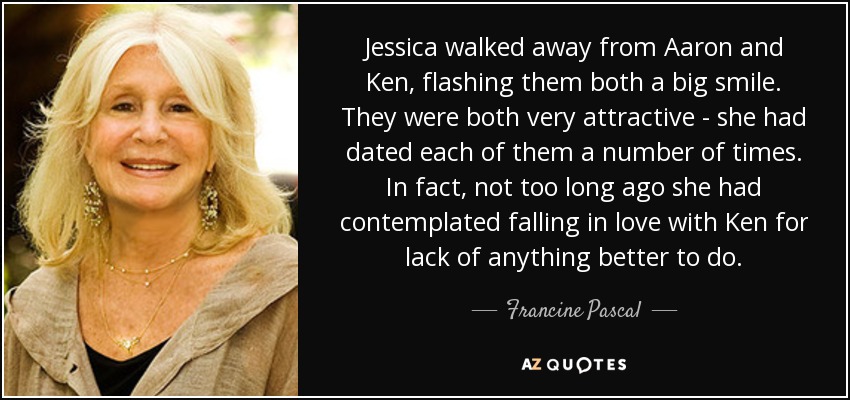 Jessica walked away from Aaron and Ken, flashing them both a big smile. They were both very attractive - she had dated each of them a number of times. In fact, not too long ago she had contemplated falling in love with Ken for lack of anything better to do. - Francine Pascal