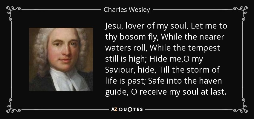 Jesu, lover of my soul, Let me to thy bosom fly, While the nearer waters roll, While the tempest still is high; Hide me,O my Saviour, hide, Till the storm of life is past; Safe into the haven guide, O receive my soul at last. - Charles Wesley