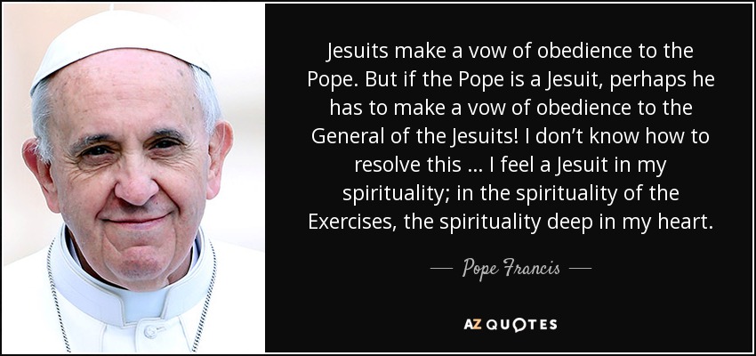 Jesuits make a vow of obedience to the Pope. But if the Pope is a Jesuit, perhaps he has to make a vow of obedience to the General of the Jesuits! I don’t know how to resolve this … I feel a Jesuit in my spirituality; in the spirituality of the Exercises, the spirituality deep in my heart. - Pope Francis
