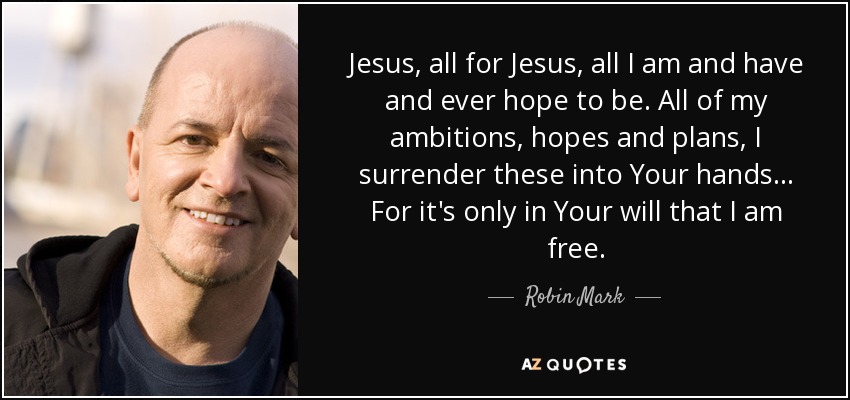 Jesus, all for Jesus, all I am and have and ever hope to be. All of my ambitions, hopes and plans, I surrender these into Your hands... For it's only in Your will that I am free. - Robin Mark