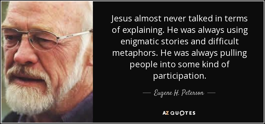 Jesus almost never talked in terms of explaining. He was always using enigmatic stories and difficult metaphors. He was always pulling people into some kind of participation. - Eugene H. Peterson