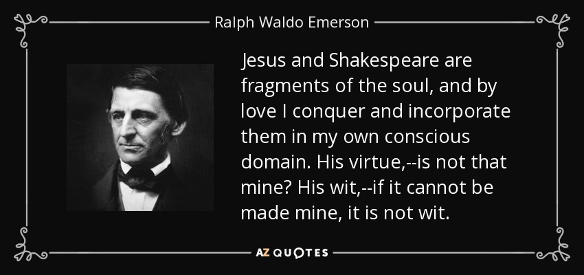Jesus and Shakespeare are fragments of the soul, and by love I conquer and incorporate them in my own conscious domain. His virtue,--is not that mine? His wit,--if it cannot be made mine, it is not wit. - Ralph Waldo Emerson