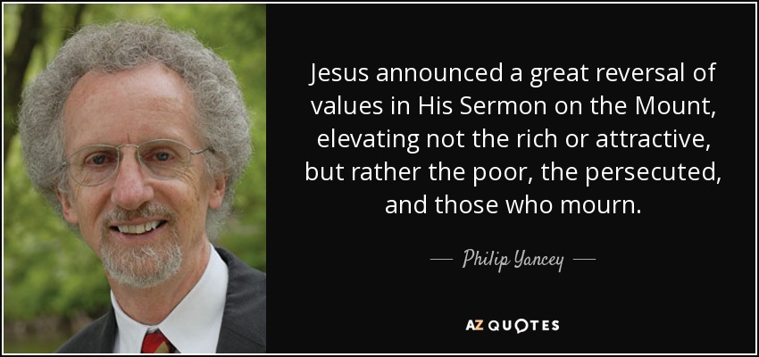 Jesus announced a great reversal of values in His Sermon on the Mount, elevating not the rich or attractive, but rather the poor, the persecuted, and those who mourn. - Philip Yancey