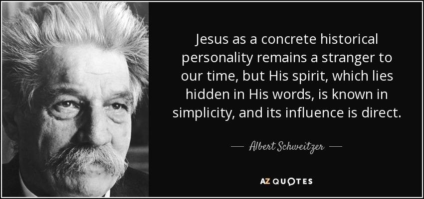 Jesus as a concrete historical personality remains a stranger to our time, but His spirit, which lies hidden in His words, is known in simplicity, and its influence is direct. - Albert Schweitzer