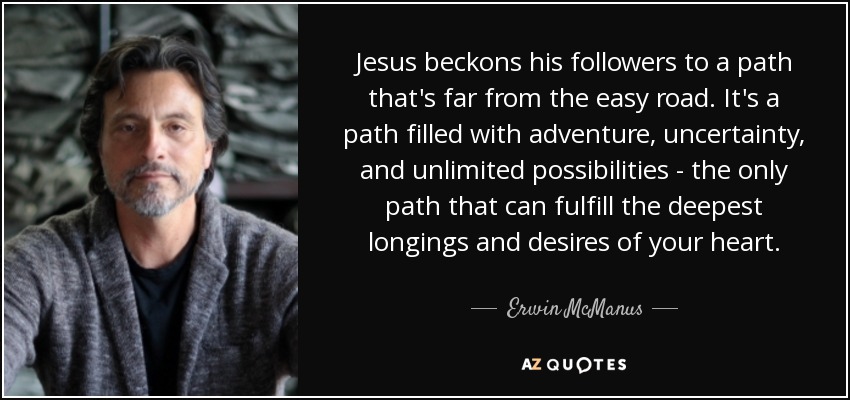 Jesus beckons his followers to a path that's far from the easy road. It's a path filled with adventure, uncertainty, and unlimited possibilities - the only path that can fulfill the deepest longings and desires of your heart. - Erwin McManus