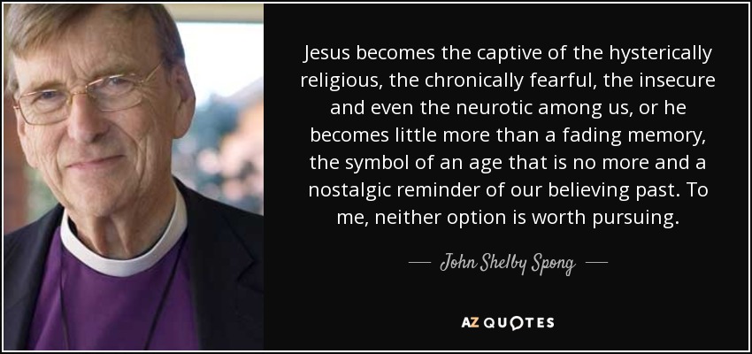 Jesus becomes the captive of the hysterically religious, the chronically fearful, the insecure and even the neurotic among us, or he becomes little more than a fading memory, the symbol of an age that is no more and a nostalgic reminder of our believing past. To me, neither option is worth pursuing. - John Shelby Spong