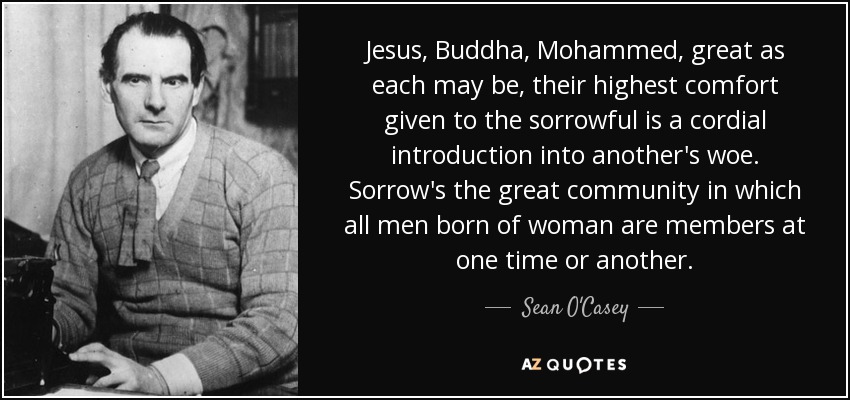 Jesus, Buddha, Mohammed, great as each may be, their highest comfort given to the sorrowful is a cordial introduction into another's woe. Sorrow's the great community in which all men born of woman are members at one time or another. - Sean O'Casey